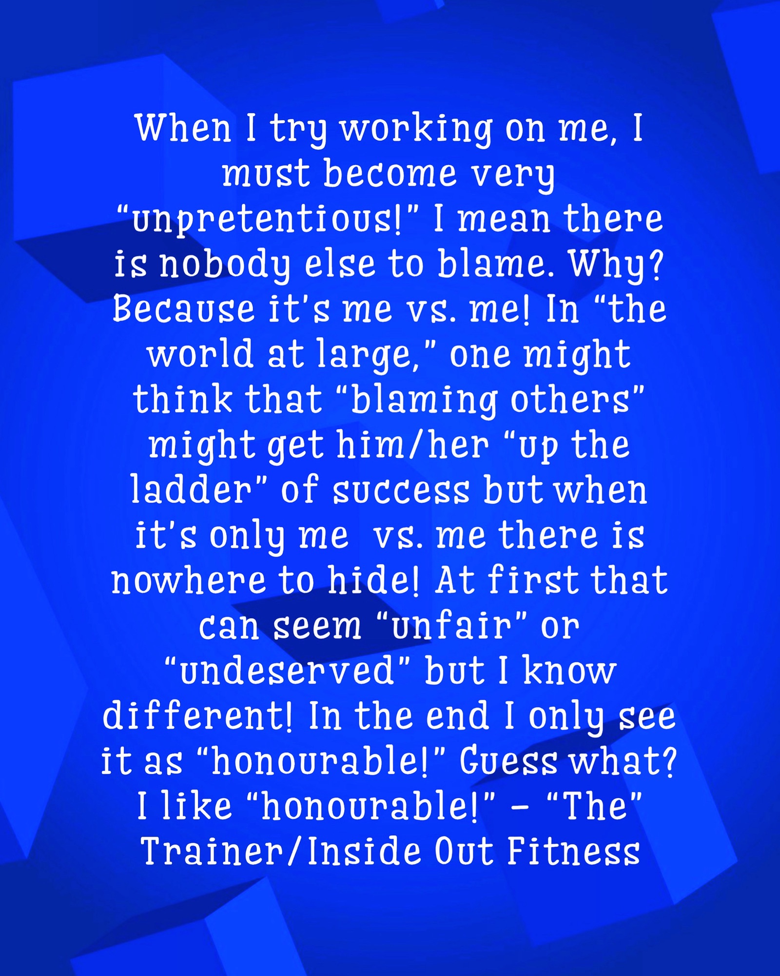 When I try working on me, I must become very “unpretentious!” I mean there is nobody else to blame. Why? Because it’s me vs. me! In “the world at large,” one might think that “blaming others” might get him/her “up the ladder” of success but when it’s only me vs. me there is nowhere to hide! At first that can seem “unfair” or “undeserved” but I know different! In the end I only see it as “honourable!” Guess what? I like “honourable!” – “The” Trainer/Inside Out Fitness