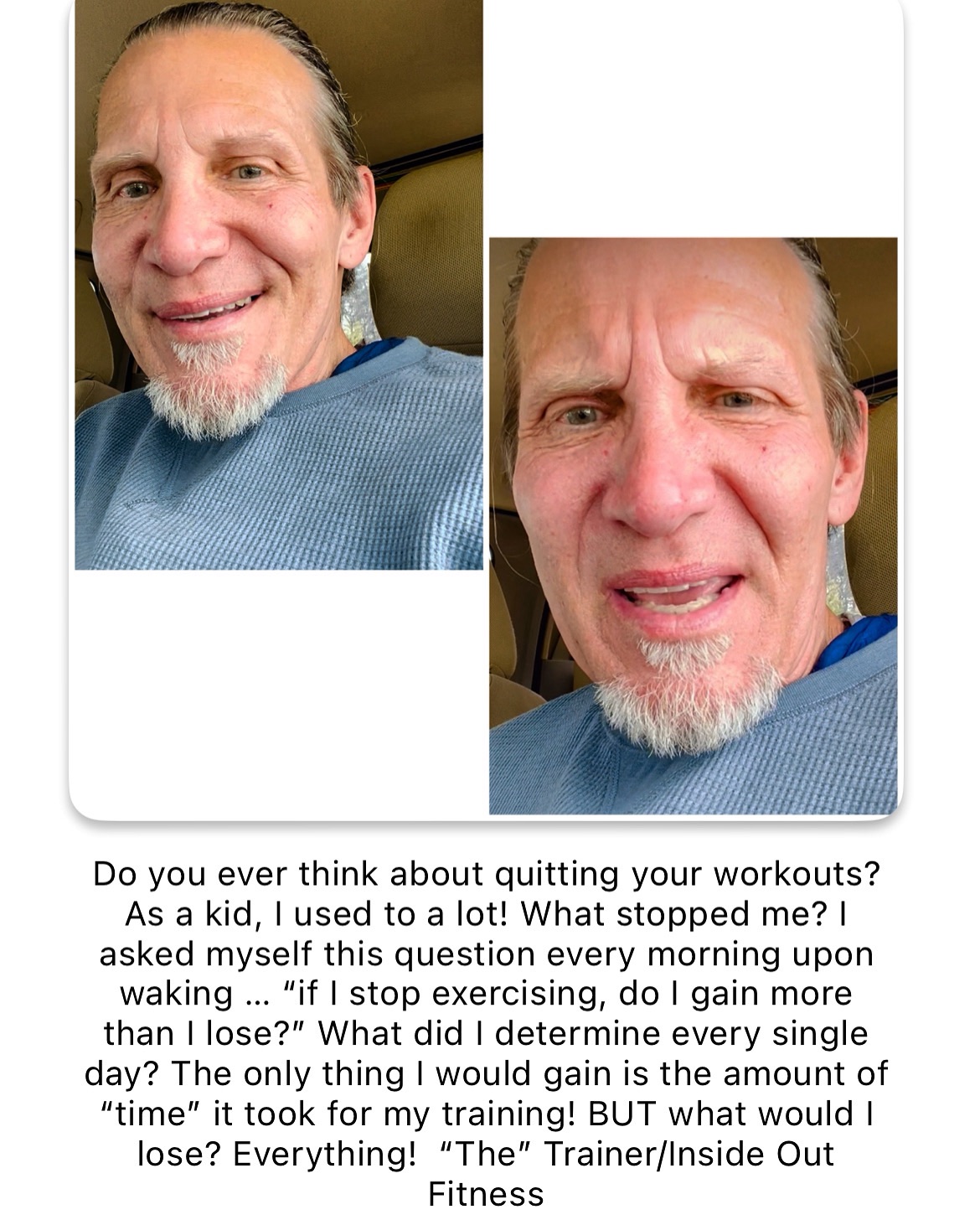 Do you ever think about quitting your workouts? As a kid, I used to a lot! What stopped me? I asked myself this question every morning upon waking … “if I stop exercising, do I gain more than I lose?” What did I determine every single day? The only thing I would gain is the amount of “time” it took for my training! BUT what would I lose? Everything! “The” Trainer/Inside Out Fitness