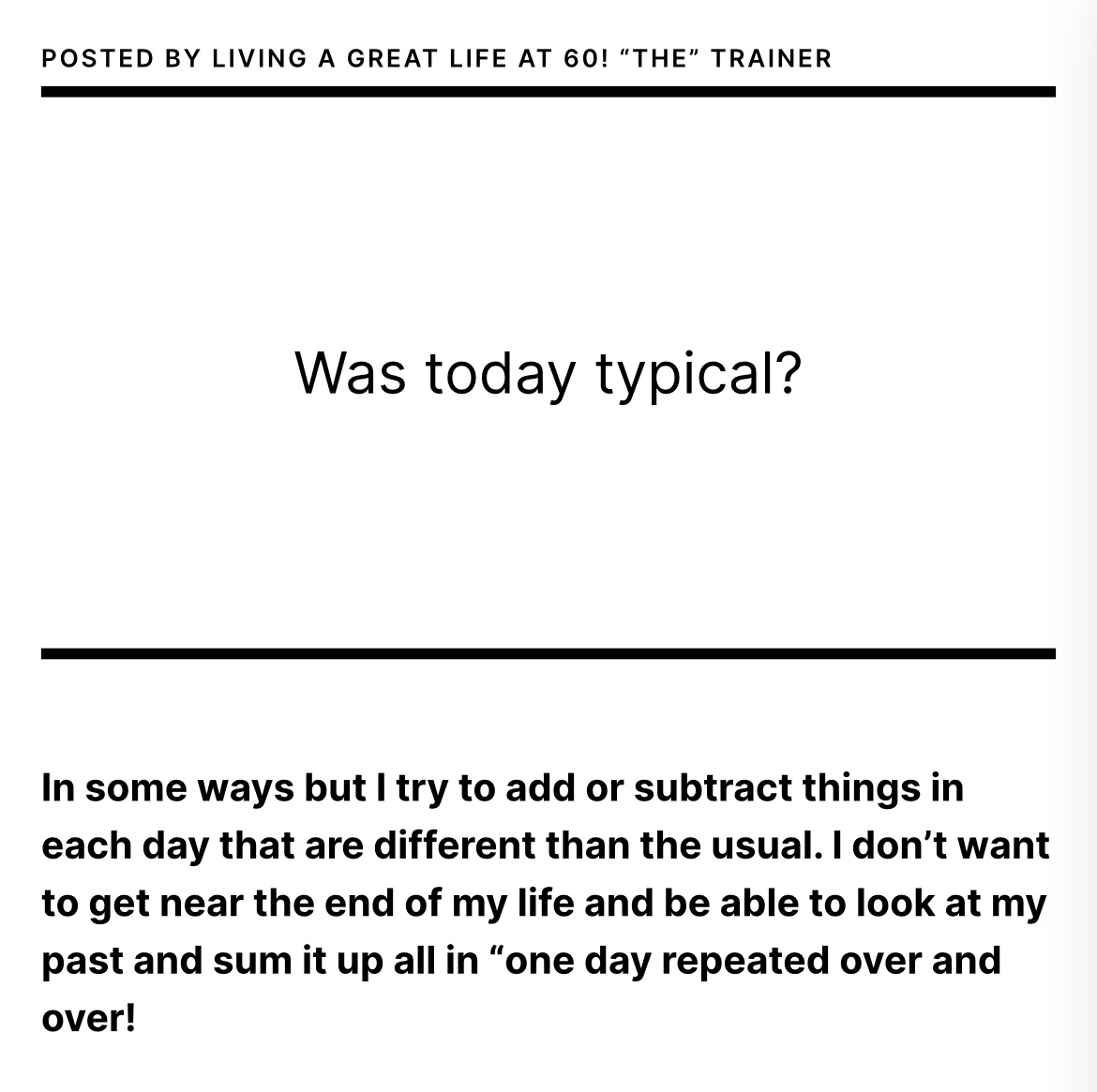 In some ways but I try to add or subtract things in each day that are different than the usual. I don’t want to get near the end of my life and be able to look at my past and sum it up all in “one day repeated over and over!