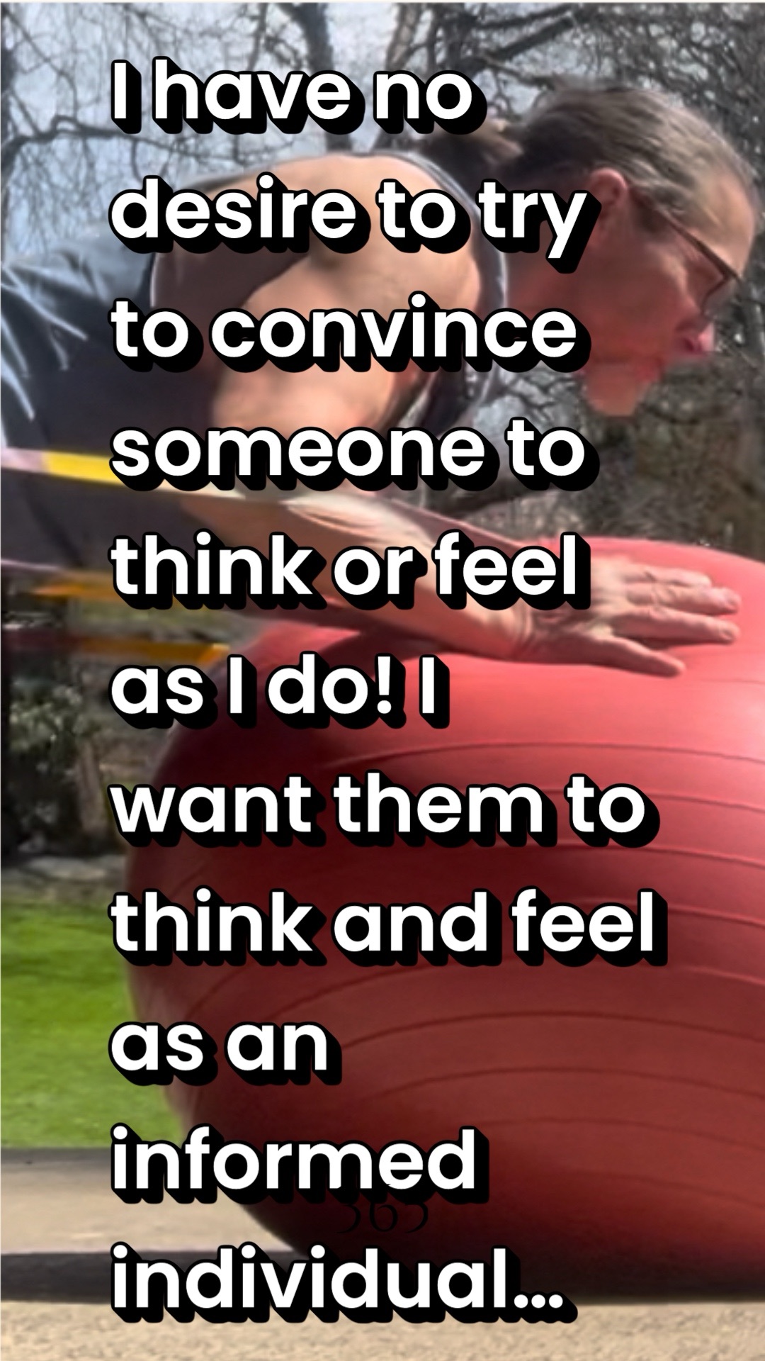I have no desire to try to convince someone to think or feel as I do! I want them to think and feel as an informed individual…