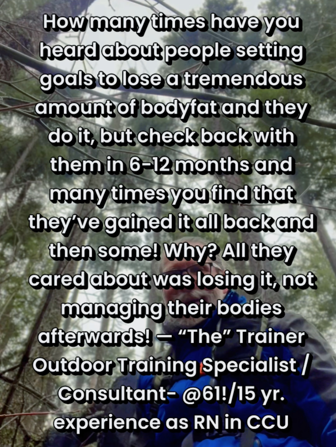 How many times have you heard about people setting goals to lose a tremendous amount of bodyfat and they do it, but check back with them in 6-12 months and many times you find that they’ve gained it all back and then some! Why? All they cared about was losing it, not managing their bodies afterwards! — “The” Trainer Outdoor Training Specialist /Consultant- @61!/15 yr. experience as RN in CCU