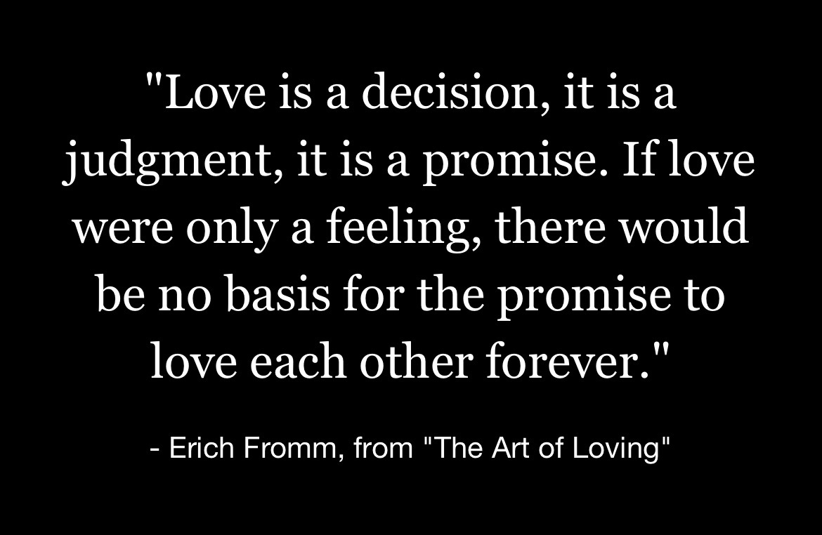 “Love is a decision, it is a judgment, it is a promise. If love were only a feeling, there would be no basis for the promise to love each other forever.” – Erich Fromm, from “The Art of Loving”