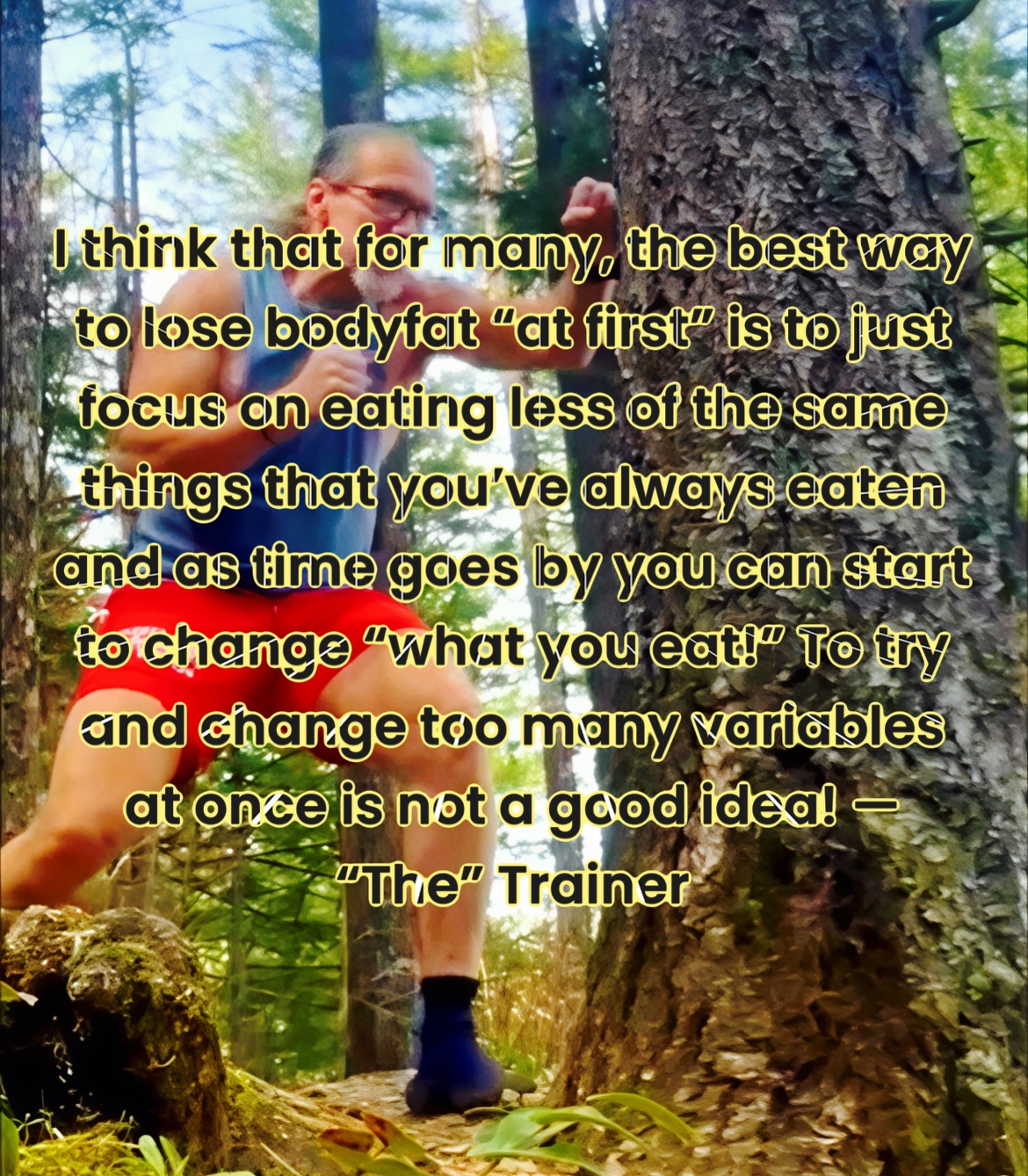 I think that for many, the best way to lose bodyfat “at first” is to just focus on eating less of the same things that you’ve always eaten and as time goes by you can start to change “what you eat!” To try and change too many variables at once is not a good idea! — “The” Trainer