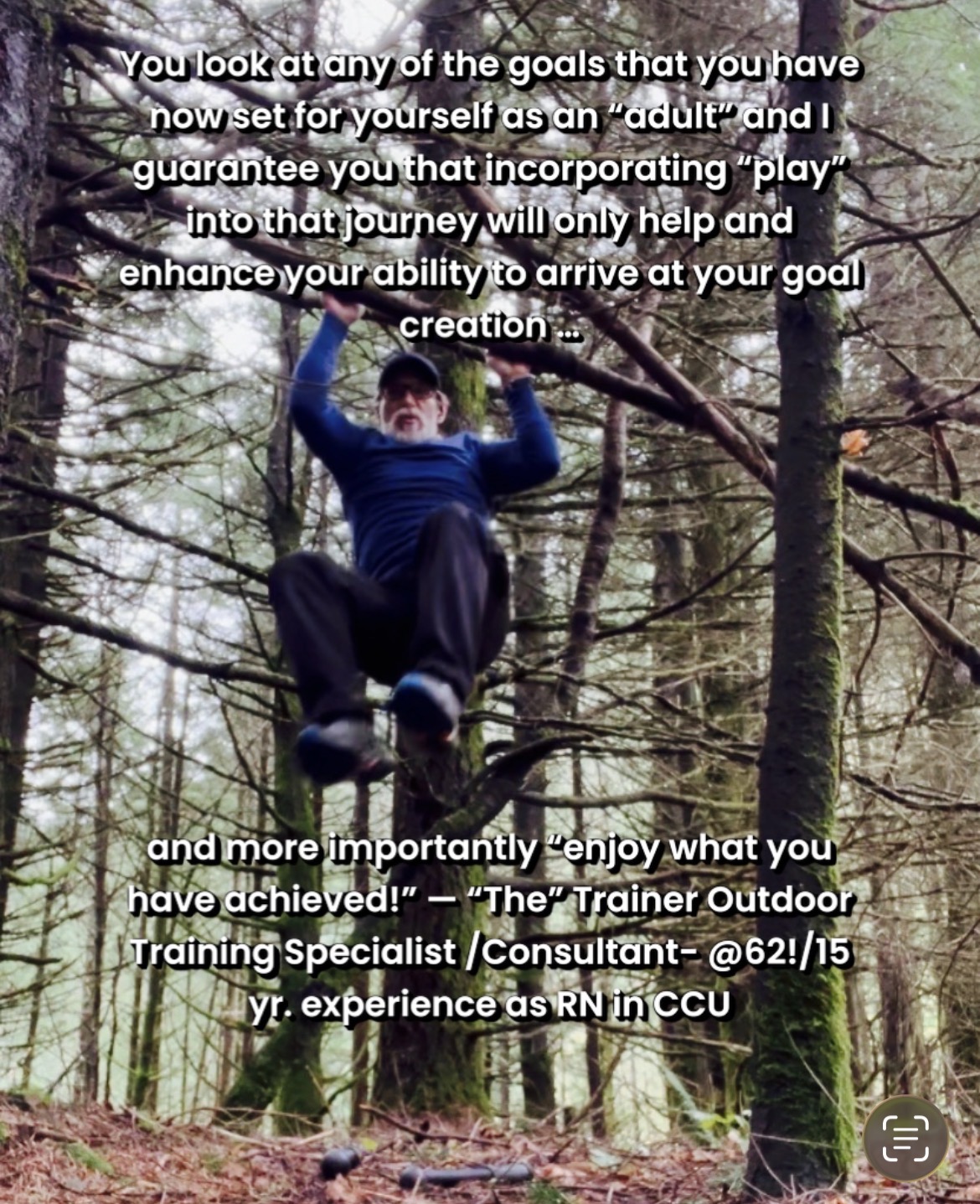 You look at any of the goals that you have now set for yourself as an “adult” and I guarantee you that incorporating “play” into that journey will only help and enhance your ability to arrive at your goal creation and more importantly “enjoy what you have achieved!” — “The” Trainer Outdoor Training Specialist /Consultant- @62!/15 yr. experience as RN in CCU