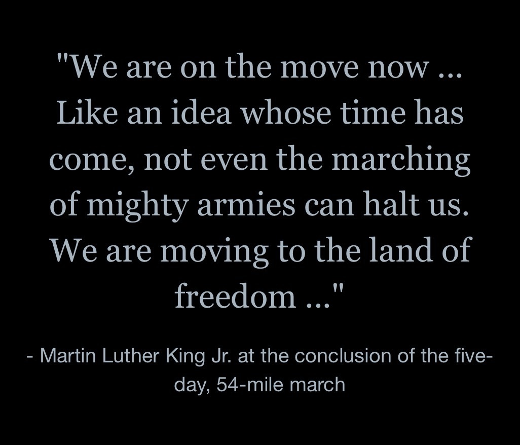 “We are on the move now … Like an idea whose time has come, not even the marching of mighty armies can halt us. We are moving to the land of freedom …”- Martin Luther King Jr. at the conclusion of the five-day, 54-mile march