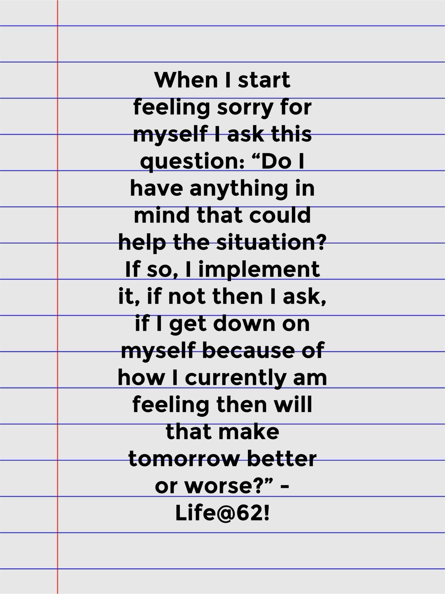 When I start feeling sorry for myself I ask this question: “Do I have anything in mind that could help the situation? If so, I implement it, if not then I ask, if I get down on myself because of how I currently am feeling then will that make tomorrow better or worse?” – Life@62!