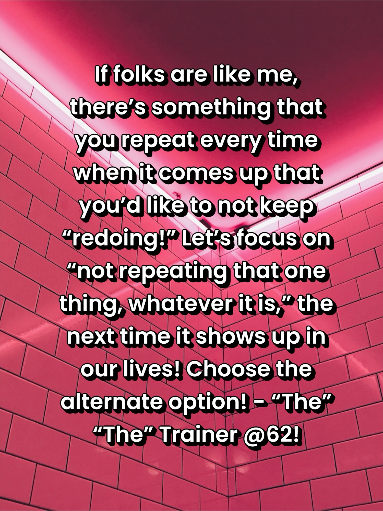 If folks are like me, there’s something that you repeat every time when it comes up that you’d like to not keep “redoing!” Let’s focus on “not repeating that one thing, whatever it is,” the next time it shows up in our lives! Choose the alternate option! – “The” “The” Trainer @62!