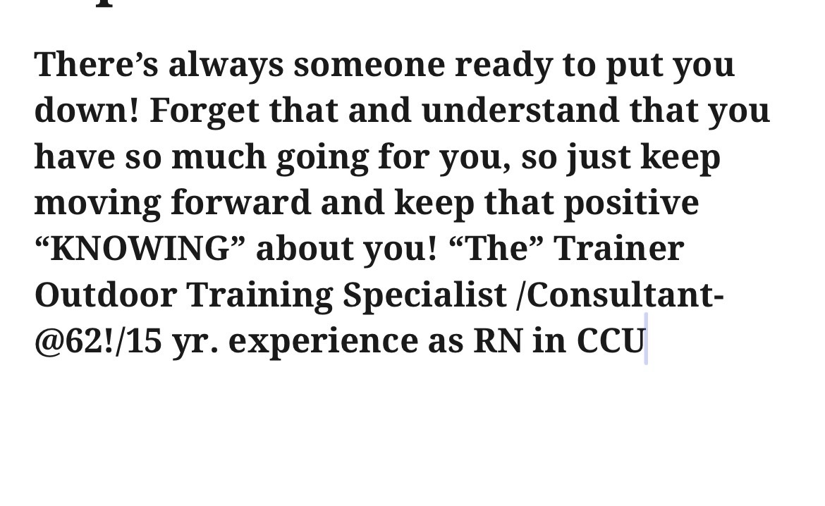 There’s always someone ready to put you down! Forget that and understand that you have so much going for you, so just keep moving forward and keep that positive “KNOWING” about you! “The” Trainer Outdoor Training Specialist /Consultant- @62!/15 yr. experience as RN in CCU