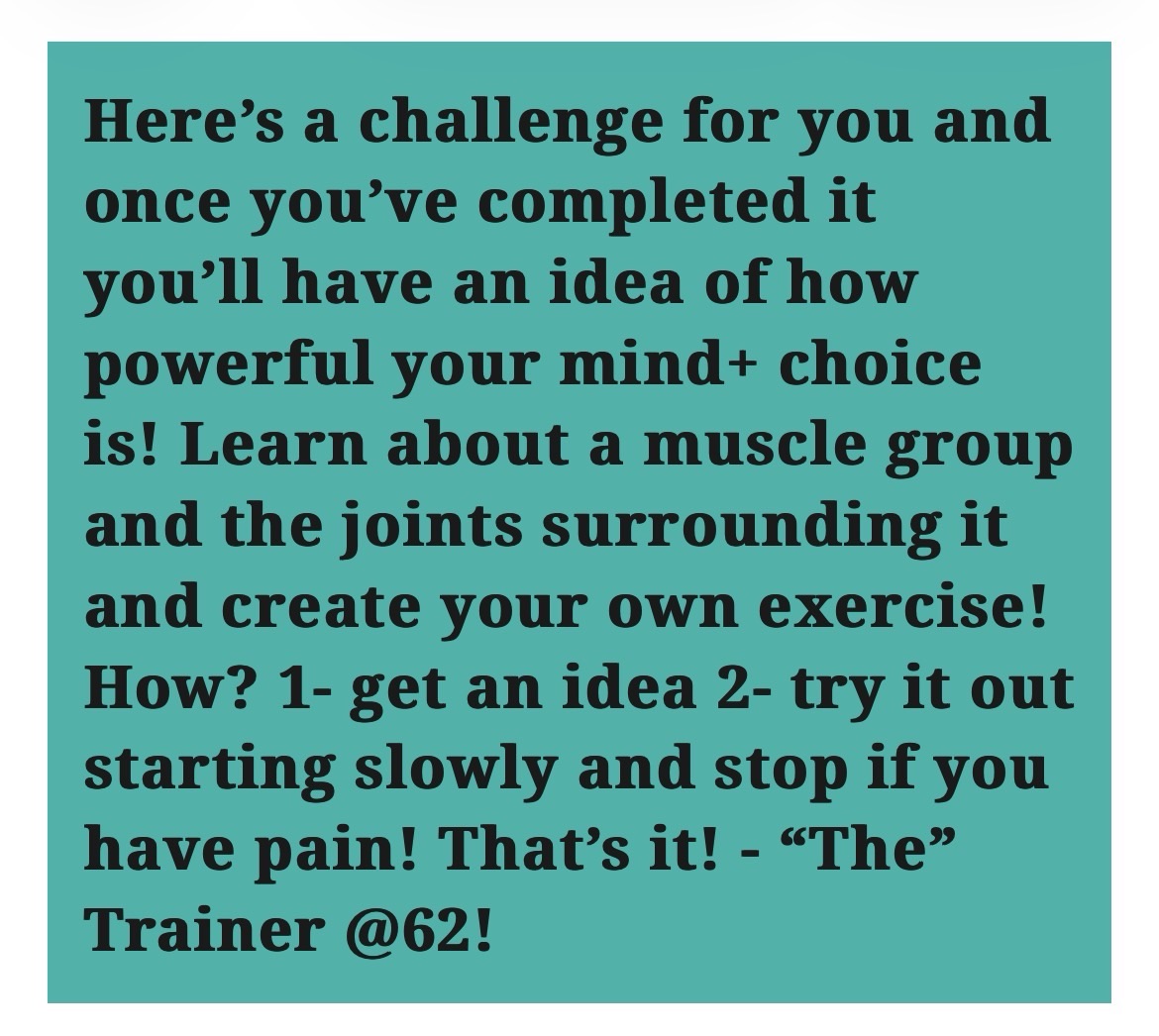 Here’s a challenge for you and once you’ve completed it you’ll have an idea of how powerful your mind+ choice is! Learn about a muscle group and the joints surrounding it and create your own exercise! How? 1- get an idea 2- try it out starting slowly and stop if you have pain! That’s it! – “The” Trainer @62!