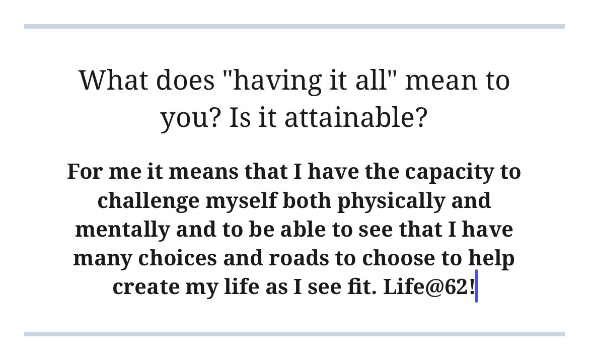 For me it means that I have the capacity to challenge myself both physically and mentally and to be able to see that I have many choices and roads to choose to help create my life as I see fit. Life@62!