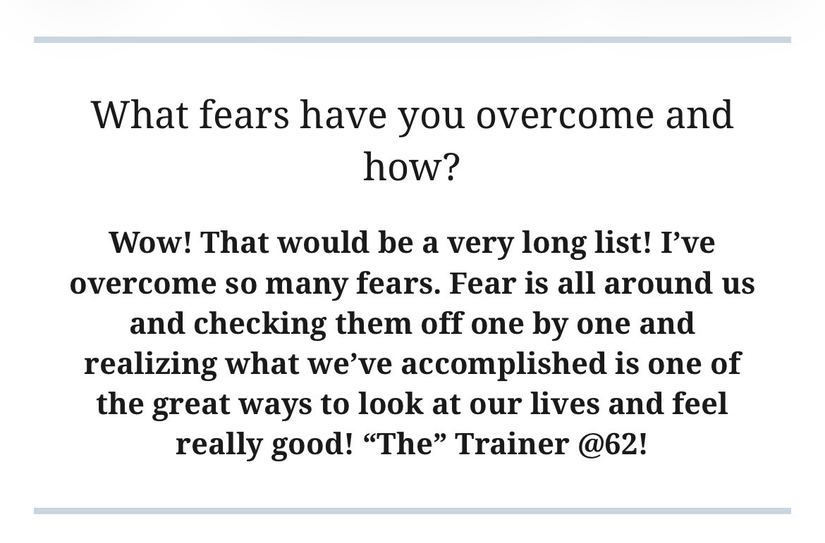 Wow! That would be a very long list! I’ve overcome so many fears. Fears are all around us and checking them off one by one and realizing what we’ve accomplished is one of the great ways to look at our lives and feel really good! “The” Trainer @62!