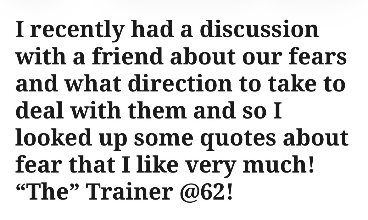 I recently had a discussion with a friend about our fears and what direction to take to deal with them and so I looked up some quotes about fear that I like very much! “The” Trainer @62!